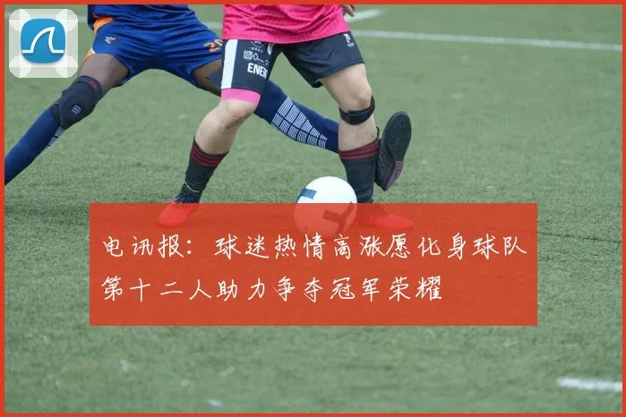电讯报:球迷热情高涨愿化身球队第十二人助力争夺冠军荣耀