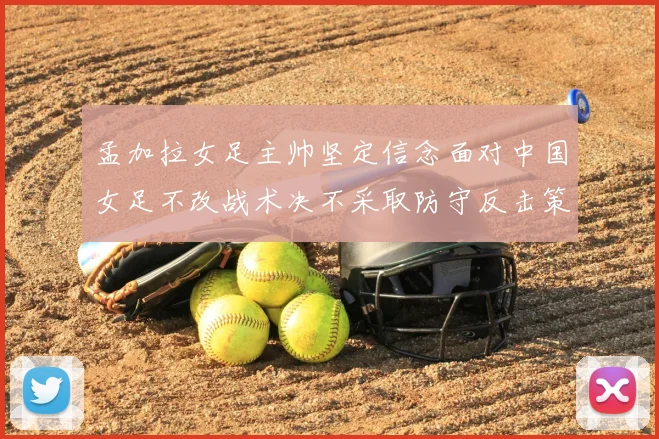 孟加拉女足主帅坚定信念面对中国女足不改战术决不采取防守反击策略