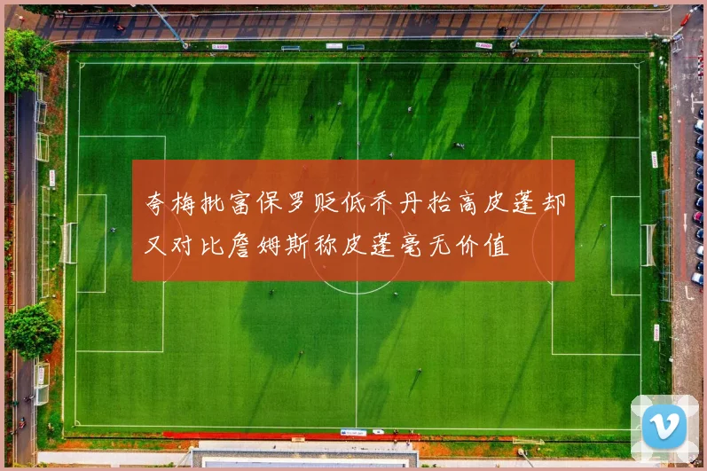 夸梅批富保罗贬低乔丹抬高皮蓬却又对比詹姆斯称皮蓬毫无价值