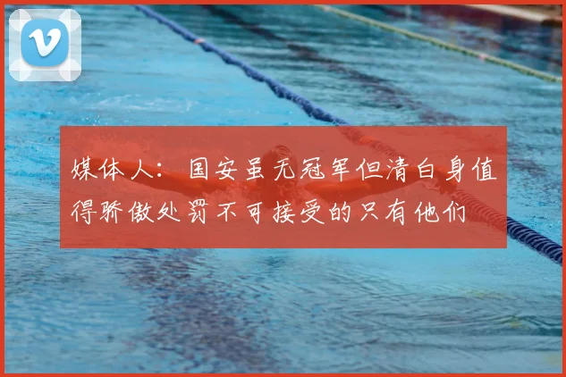 媒体人：国安虽无冠军但清白身值得骄傲处罚不可接受的只有他们