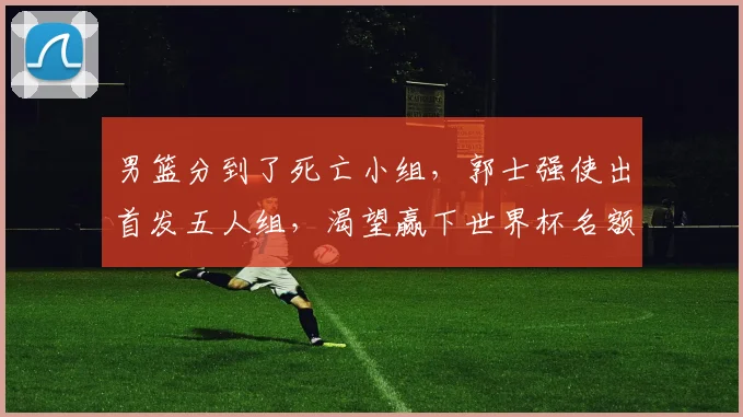 男篮分到了死亡小组，郭士强使出首发五人组，渴望赢下世界杯名额_1