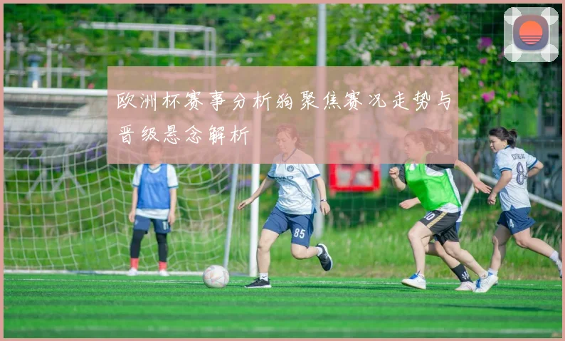 欧洲杯赛事分析狗聚焦赛况走势与晋级悬念解析