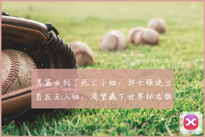 男篮分到了死亡小组，郭士强使出首发五人组，渴望赢下世界杯名额_1