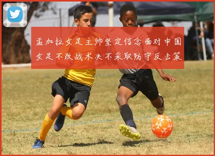 孟加拉女足主帅坚定信念面对中国女足不改战术决不采取防守反击策略