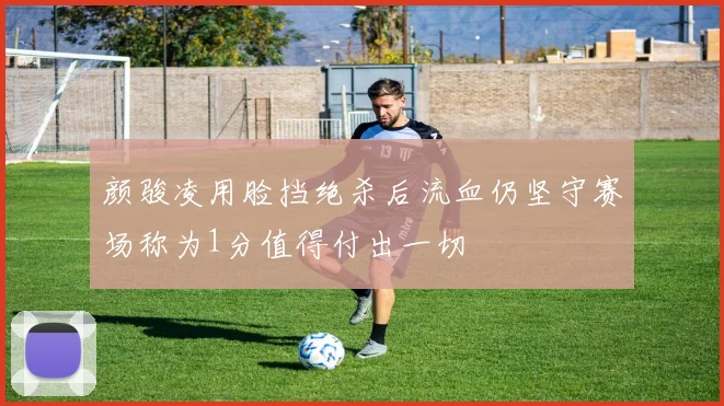 颜骏凌用脸挡绝杀后流血仍坚守赛场称为1分值得付出一切