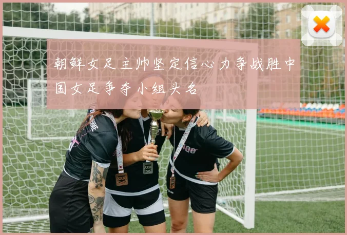 朝鲜女足主帅坚定信心力争战胜中国女足争夺小组头名