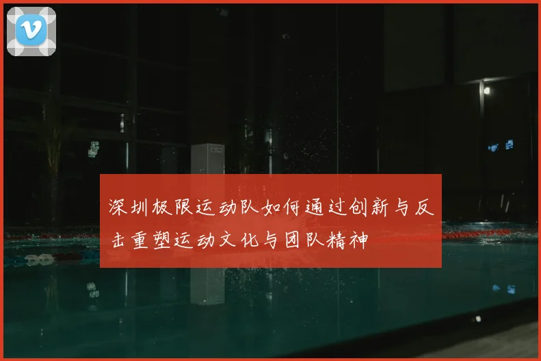 深圳极限运动队如何通过创新与反击重塑运动文化与团队精神