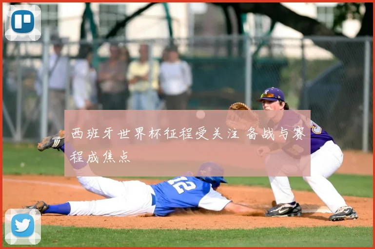 西班牙世界杯征程受关注 备战与赛程成焦点