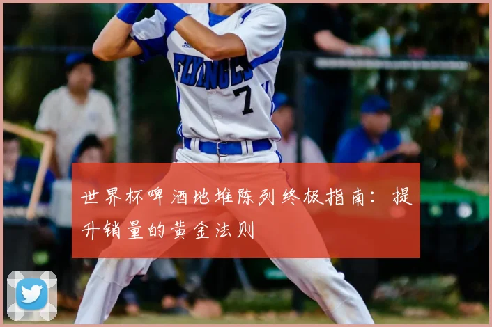 世界杯啤酒地堆陈列终极指南:提升销量的黄金法则
