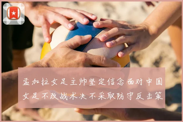 孟加拉女足主帅坚定信念面对中国女足不改战术决不采取防守反击策略