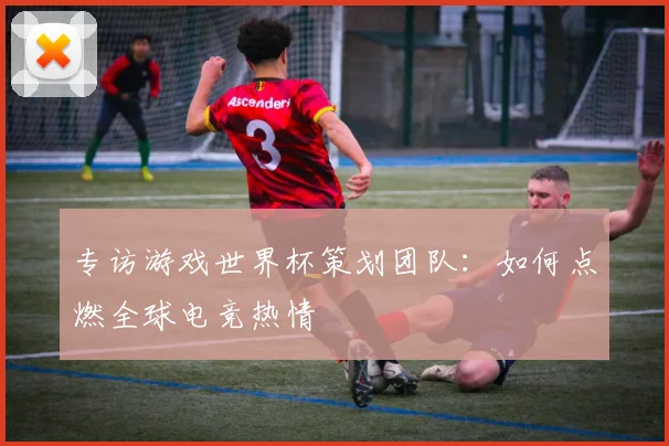 专访游戏世界杯策划团队:如何点燃全球电竞热情