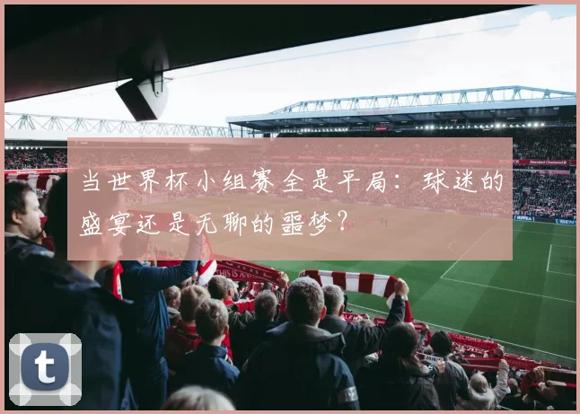 当世界杯小组赛全是平局：球迷的盛宴还是无聊的噩梦？