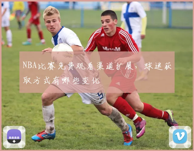 NBA比赛免费观看渠道扩展,球迷获取方式有哪些变化
