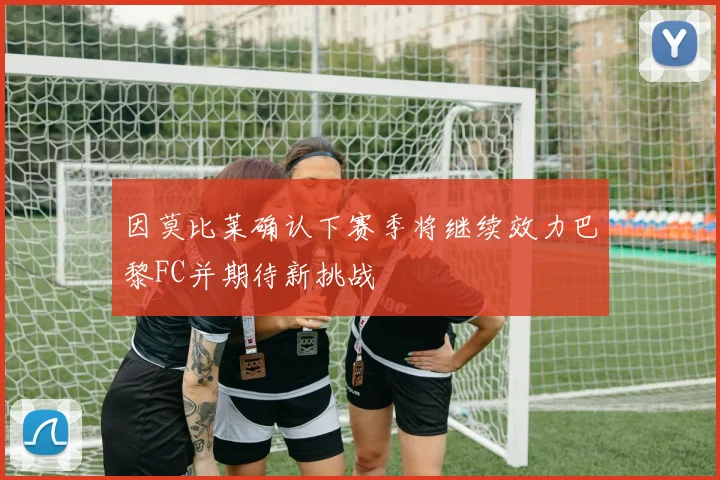 因莫比莱确认下赛季将继续效力巴黎FC并期待新挑战