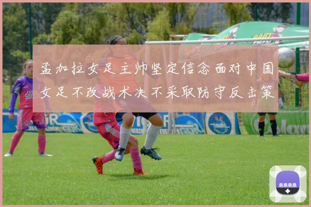 孟加拉女足主帅坚定信念面对中国女足不改战术决不采取防守反击策略