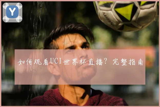 如何观看UCI世界杯直播?完整指南