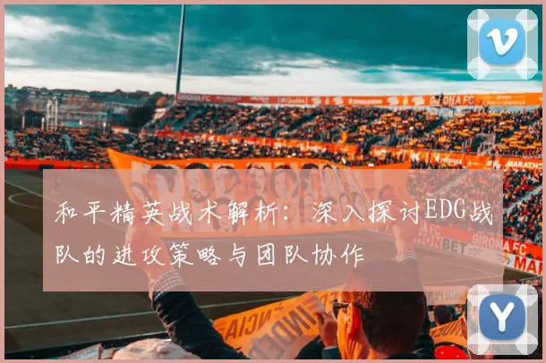 和平精英战术解析:深入探讨EDG战队的进攻策略与团队协作
