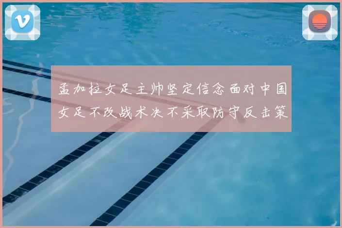 孟加拉女足主帅坚定信念面对中国女足不改战术决不采取防守反击策略