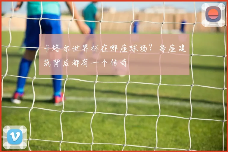 卡塔尔世界杯在哪座球场?每座建筑背后都有一个传奇