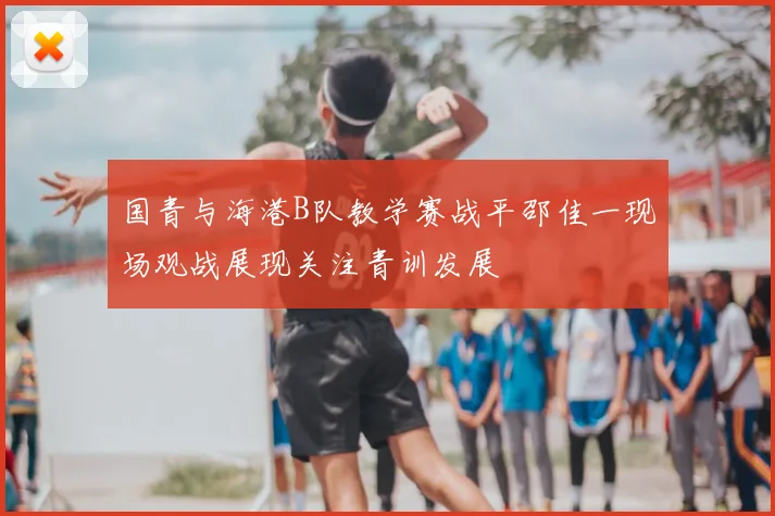 国青与海港B队教学赛战平邵佳一现场观战展现关注青训发展