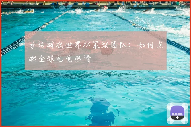 专访游戏世界杯策划团队:如何点燃全球电竞热情